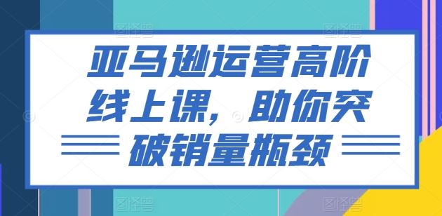 亚马逊运营高阶线上课，助你突破销量瓶颈网赚库-项目库-轻创网-中创网-福缘网-冒泡网-资源之家-魔方项目库网赚库