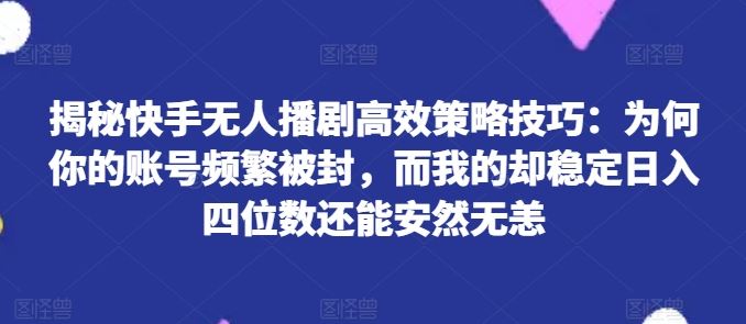 揭秘快手无人播剧高效策略技巧：为何你的账号频繁被封，而我的却稳定日入四位数还能安然无恙【揭秘】网赚库-项目库-轻创网-中创网-福缘网-冒泡网-资源之家-魔方项目库网赚库
