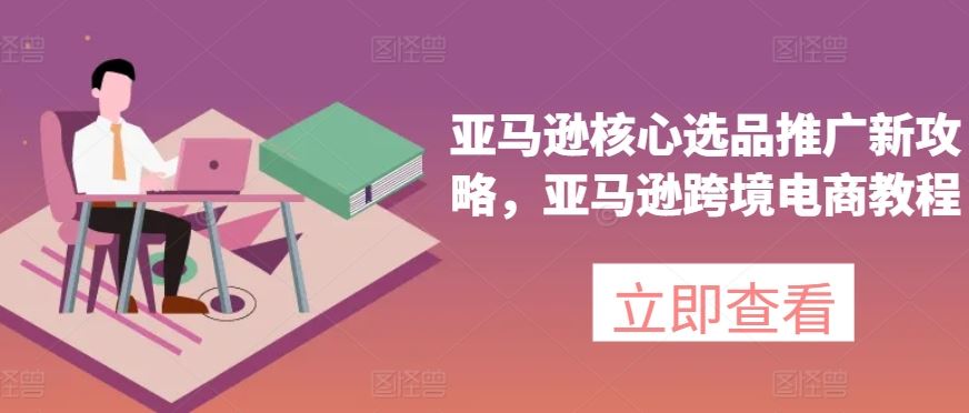 亚马逊核心选品推广新攻略，亚马逊跨境电商教程网赚库-项目库-轻创网-中创网-福缘网-冒泡网-资源之家-魔方项目库网赚库