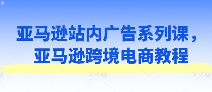亚马逊站内广告系列课，亚马逊跨境电商教程网赚库-项目库-轻创网-中创网-福缘网-冒泡网-资源之家-魔方项目库网赚库