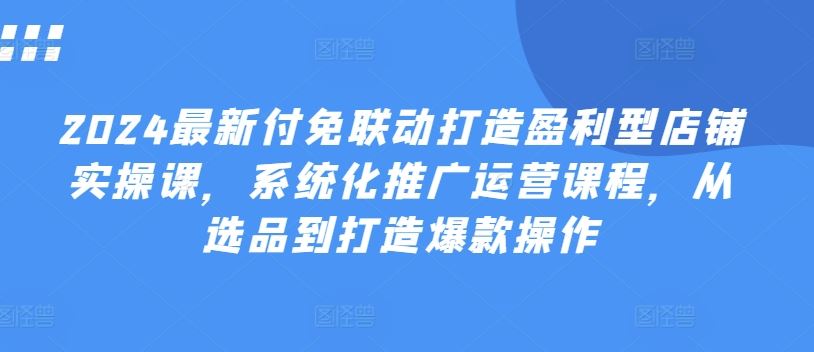 2024最新付免联动打造盈利型店铺实操课，​系统化推广运营课程，从选品到打造爆款操作网赚库-项目库-轻创网-中创网-福缘网-冒泡网-资源之家-魔方项目库网赚库