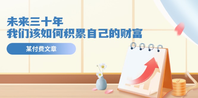 （11480期）某公众号付费文《未来三十年，我们该如何积累自己的财富》网赚库-项目库-轻创网-中创网-福缘网-冒泡网-资源之家-魔方项目库网赚库