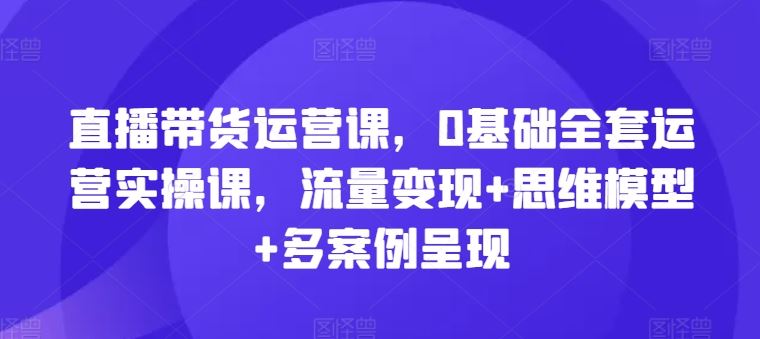直播带货运营课，0基础全套运营实操课，流量变现+思维模型+多案例呈现网赚库-项目库-轻创网-中创网-福缘网-冒泡网-资源之家-魔方项目库网赚库