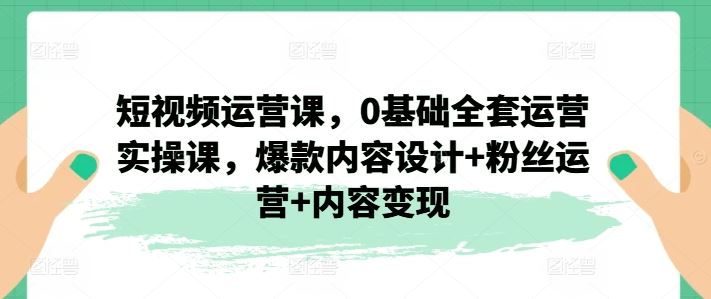短视频运营课，0基础全套运营实操课，爆款内容设计+粉丝运营+内容变现网赚库-项目库-轻创网-中创网-福缘网-冒泡网-资源之家-魔方项目库网赚库