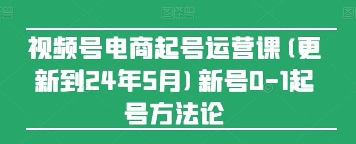 视频号电商起号运营课(更新24年7月)新号0-1起号方法论网赚库-项目库-轻创网-中创网-福缘网-冒泡网-资源之家-魔方项目库网赚库