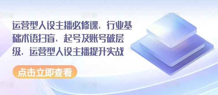 运营型人设主播必修课，行业基础术语扫盲，起号及账号破层级，运营型人设主播提升实战网赚库-项目库-轻创网-中创网-福缘网-冒泡网-资源之家-魔方项目库网赚库