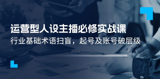 运营型人设主播必修实战课：行业基础术语扫盲，起号及账号破层级网赚库-项目库-轻创网-中创网-福缘网-冒泡网-资源之家-魔方项目库网赚库