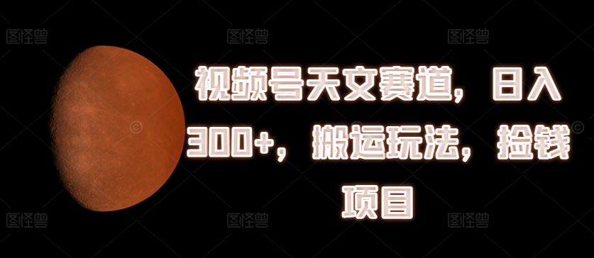 视频号天文赛道，日入300+，搬运玩法，捡钱项目【揭秘】网赚库-项目库-轻创网-中创网-福缘网-冒泡网-资源之家-魔方项目库网赚库