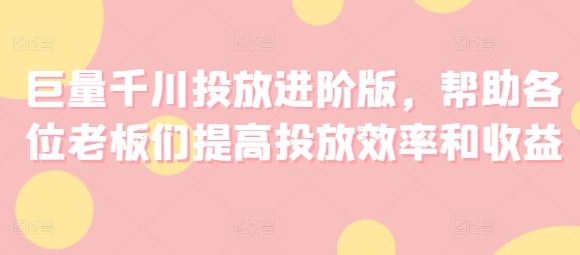 巨量千川投放进阶版，帮助各位老板们提高投放效率和收益网赚库-项目库-轻创网-中创网-福缘网-冒泡网-资源之家-魔方项目库网赚库