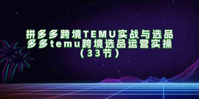 拼多多跨境TEMU实战与选品，多多temu跨境选品运营实操（33节）网赚库-项目库-轻创网-中创网-福缘网-冒泡网-资源之家-魔方项目库网赚库