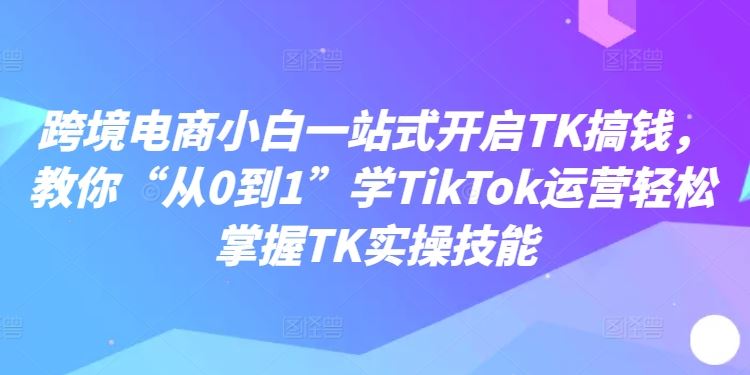 跨境电商小白一站式开启TK搞钱，教你“从0到1”学TikTok运营轻松掌握TK实操技能网赚库-项目库-轻创网-中创网-福缘网-冒泡网-资源之家-魔方项目库网赚库