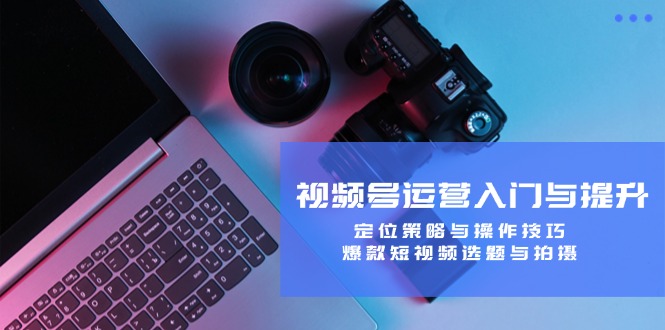 视频号运营入门与提升：定位策略与操作技巧，爆款短视频选题与拍摄网赚库-项目库-轻创网-中创网-福缘网-冒泡网-资源之家-魔方项目库网赚库