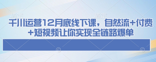 千川运营12月底线下课，自然流+付费+短视频让你实现全链路爆单网赚库-项目库-轻创网-中创网-福缘网-冒泡网-资源之家-魔方项目库网赚库