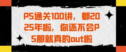 PS通关100讲，都2025年啦，你还不会PS那就真的out啦网赚库-项目库-轻创网-中创网-福缘网-冒泡网-资源之家-魔方项目库网赚库