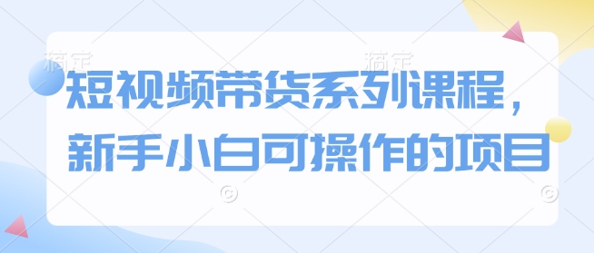 短视频带货系列课程，新手小白可操作的项目网赚库-项目库-轻创网-中创网-福缘网-冒泡网-资源之家-魔方项目库网赚库